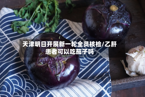 天津明日开展新一轮全员核检/乙肝患者可以吃茄子吗