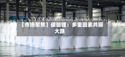 【市场聚焦】碳酸锂：多重因素共振大跌-第1张图片