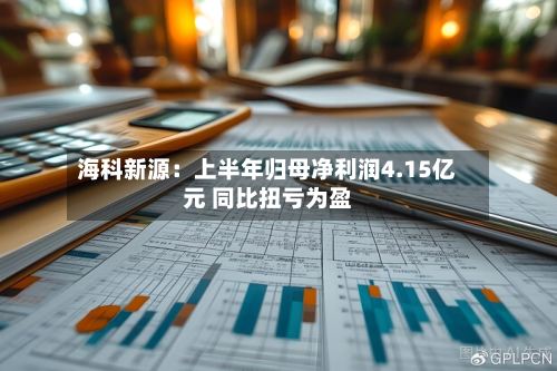 海科新源:上半年归母净利润4.15亿元 同比扭亏为盈-第3张图片