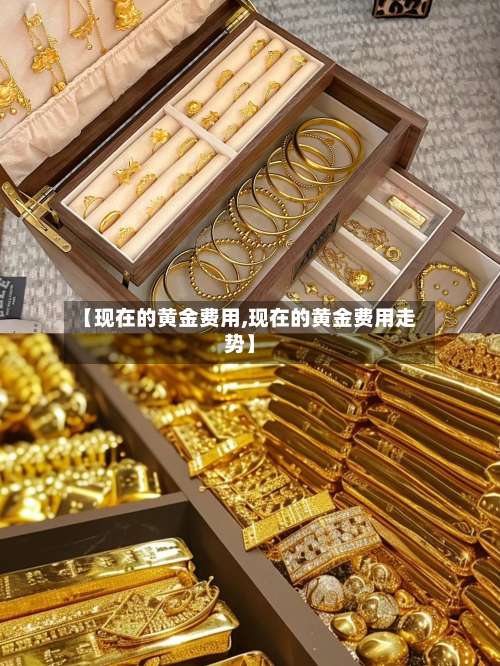 【现在的黄金费用,现在的黄金费用走势】