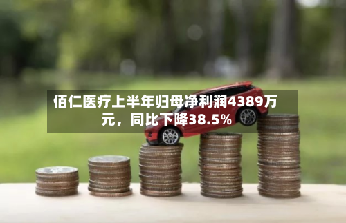 佰仁医疗上半年归母净利润4389万元，同比下降38.5%-第2张图片