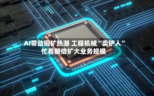 AI带动铜矿热潮 工程机械“卖铲人”忙着翻倍扩大业务规模