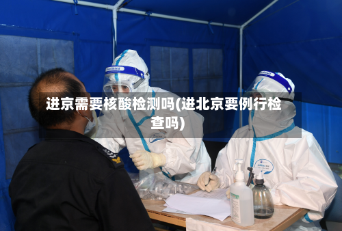 进京需要核酸检测吗(进北京要例行检查吗)