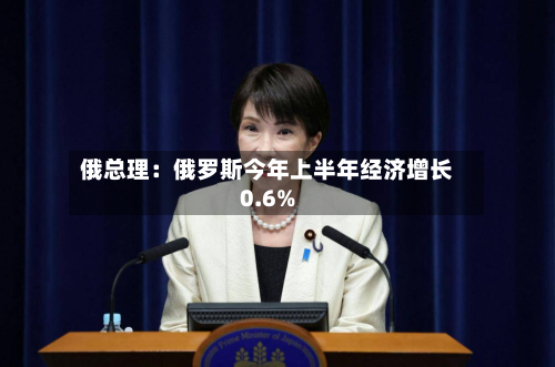 俄总理：俄罗斯今年上半年经济增长0.6%