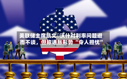 美联储主席凯文・沃什对利率问题避而不谈，但称通胀形势 “令人担忧”