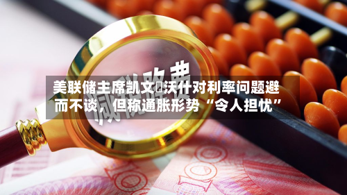 美联储主席凯文・沃什对利率问题避而不谈，但称通胀形势 “令人担忧”-第3张图片