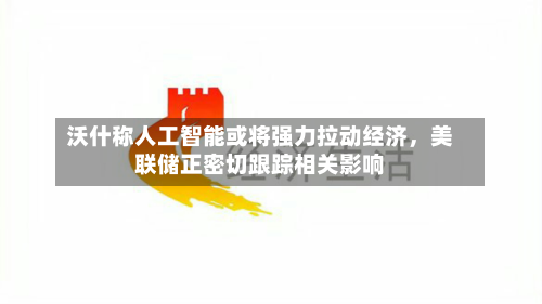 沃什称人工智能或将强力拉动经济，美联储正密切跟踪相关影响-第2张图片
