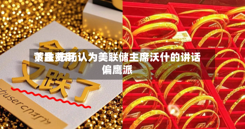 黄金费用下跌 市场认为美联储主席沃什的讲话偏鹰派