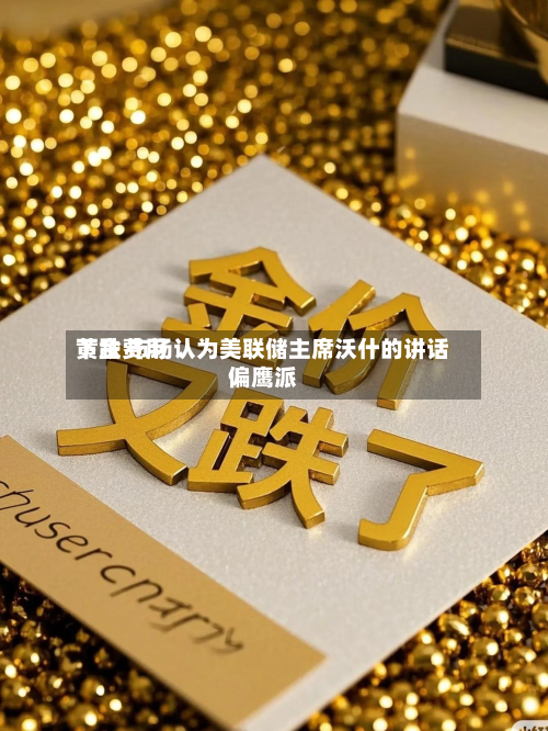 黄金费用下跌 市场认为美联储主席沃什的讲话偏鹰派-第3张图片