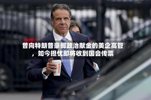 曾向特朗普豪掷政治献金的美企高管，如今担忧即将收到国会传票-第1张图片