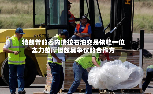 特朗普的委内瑞拉石油交易依赖一位实力雄厚但颇具争议的合作方