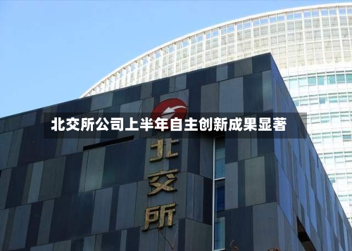 北交所公司上半年自主创新成果显著-第3张图片