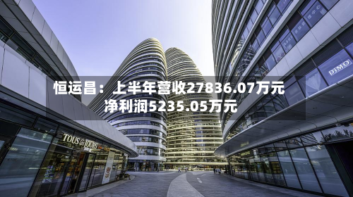 恒运昌：上半年营收27836.07万元 净利润5235.05万元
